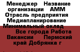 Менеджер › Название организации ­ АММ › Отрасль предприятия ­ Медиапланирование › Минимальный оклад ­ 30 000 - Все города Работа » Вакансии   . Пермский край,Добрянка г.